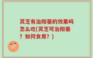 灵芝有治阳萎的效果吗怎么吃(灵芝可治阳萎？如何食用？)