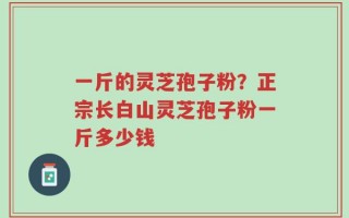 一斤的灵芝孢子粉？正宗长白山灵芝孢子粉一斤多少钱