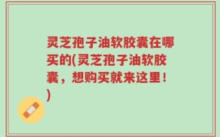 灵芝孢子油软胶囊在哪买的(灵芝孢子油软胶囊，想购买就来这里！)