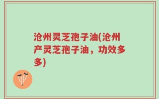 沧州灵芝孢子油(沧州产灵芝孢子油，功效多多)