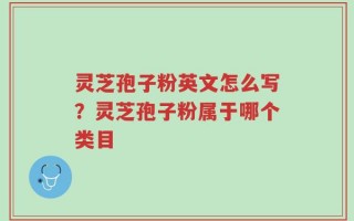 灵芝孢子粉英文怎么写？灵芝孢子粉属于哪个类目
