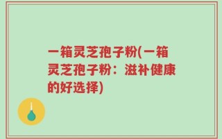 一箱灵芝孢子粉(一箱灵芝孢子粉：滋补健康的好选择)