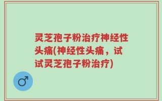 灵芝孢子粉治疗神经性头痛(神经性头痛，试试灵芝孢子粉治疗)