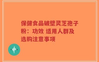 保健食品破壁灵芝孢子粉：功效 适用人群及选购注意事项