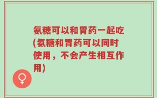 氨糖可以和胃药一起吃(氨糖和胃药可以同时使用，不会产生相互作用)