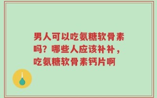男人可以吃氨糖软骨素吗？哪些人应该补补，吃氨糖软骨素钙片啊