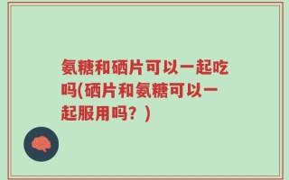 氨糖和硒片可以一起吃吗(硒片和氨糖可以一起服用吗？)