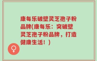 康每乐破壁灵芝孢子粉品牌(康每乐：突破壁灵芝孢子粉品牌，打造健康生活！)