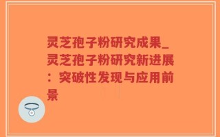 灵芝孢子粉研究成果_灵芝孢子粉研究新进展：突破性发现与应用前景