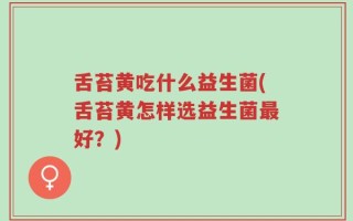 舌苔黄吃什么益生菌(舌苔黄怎样选益生菌最好？)