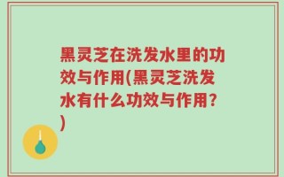 黑灵芝在洗发水里的功效与作用(黑灵芝洗发水有什么功效与作用？)