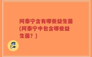 阿泰宁含有哪些益生菌(阿泰宁中包含哪些益生菌？)