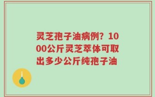 灵芝孢子油病例？1000公斤灵芝萃体可取出多少公斤纯孢子油