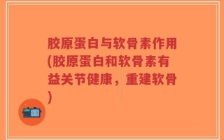 胶原蛋白与软骨素作用(胶原蛋白和软骨素有益关节健康，重建软骨)