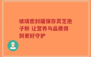 玻璃密封罐保存灵芝孢子粉 让营养与品质得到更好守护