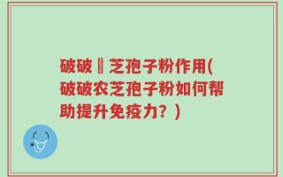 破破冡芝孢子粉作用(破破农芝孢子粉如何帮助提升免疫力？)