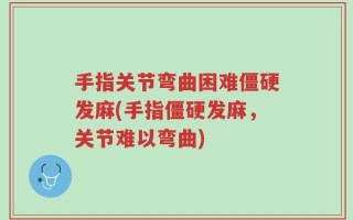 手指关节弯曲困难僵硬发麻(手指僵硬发麻，关节难以弯曲)