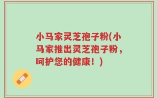 小马家灵芝孢子粉(小马家推出灵芝孢子粉，呵护您的健康！)