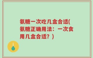氨糖一次吃几盒合适(氨糖正确用法：一次食用几盒合适？)