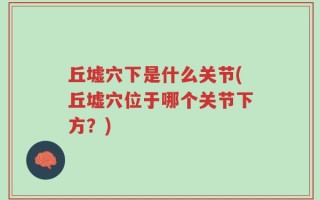 丘墟穴下是什么关节(丘墟穴位于哪个关节下方？)