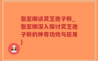 张至顺谈灵芝孢子粉_张至顺深入探讨灵芝孢子粉的神奇功效与应用)