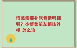 博美需要补软骨素吗视频？小博美前左腿往外拐 怎么治