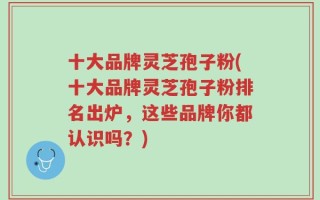十大品牌灵芝孢子粉(十大品牌灵芝孢子粉排名出炉，这些品牌你都认识吗？)