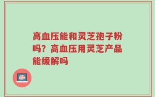 高血压能和灵芝孢子粉吗？高血压用灵芝产品能缓解吗