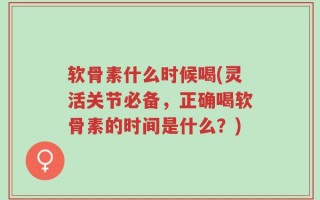软骨素什么时候喝(灵活关节必备，正确喝软骨素的时间是什么？)