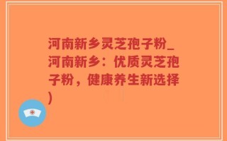 河南新乡灵芝孢子粉_河南新乡：优质灵芝孢子粉，健康养生新选择)