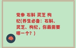 党参 石斛 灵芝 枸杞(养生必备：石斛、灵芝、枸杞，你最需要哪一个？)