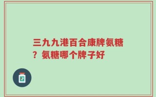 三九九港百合康牌氨糖？氨糖哪个牌子好