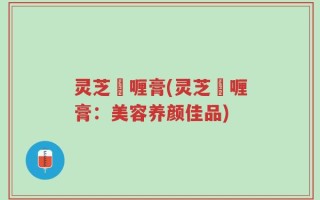灵芝啫喱膏(灵芝啫喱膏：美容养颜佳品)
