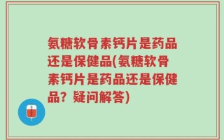氨糖软骨素钙片是药品还是保健品(氨糖软骨素钙片是药品还是保健品？疑问解答)