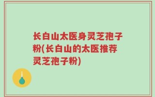 长白山太医身灵芝孢子粉(长白山的太医推荐灵芝孢子粉)