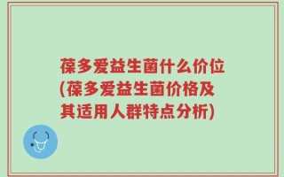 葆多爱益生菌什么价位(葆多爱益生菌价格及其适用人群特点分析)