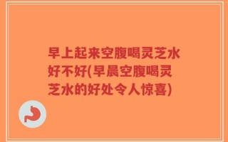 早上起来空腹喝灵芝水好不好(早晨空腹喝灵芝水的好处令人惊喜)