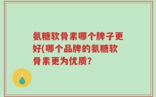 氨糖软骨素哪个牌子更好(哪个品牌的氨糖软骨素更为优质？