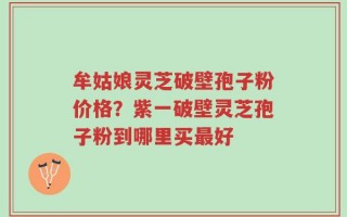牟姑娘灵芝破壁孢子粉价格？紫一破壁灵芝孢子粉到哪里买最好