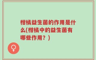 柑橘益生菌的作用是什么(柑橘中的益生菌有哪些作用？)