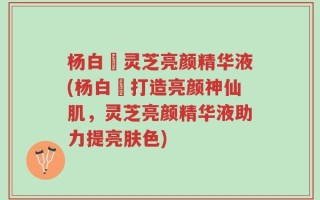 杨白玥灵芝亮颜精华液(杨白玥打造亮颜神仙肌，灵芝亮颜精华液助力提亮肤色)