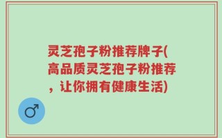 灵芝孢子粉推荐牌子(高品质灵芝孢子粉推荐，让你拥有健康生活)