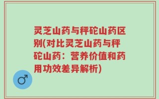 灵芝山药与秤砣山药区别(对比灵芝山药与秤砣山药：营养价值和药用功效差异解析)