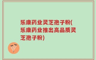 乐康药业灵芝孢子粉(乐康药业推出高品质灵芝孢子粉)