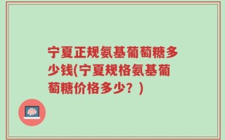 宁夏正规氨基葡萄糖多少钱(宁夏规格氨基葡萄糖价格多少？)