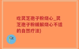吃灵芝孢子粉烧心_灵芝孢子粉缓解烧心不适的自然疗法)