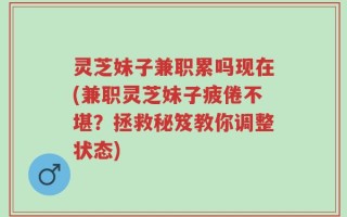 灵芝妹子兼职累吗现在(兼职灵芝妹子疲倦不堪？拯救秘笈教你调整状态)