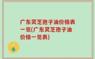 广东灵芝孢子油价格表一览(广东灵芝孢子油价格一览表)
