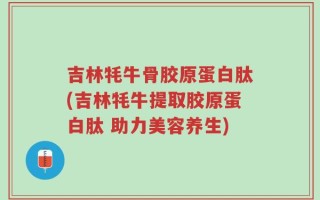 吉林牦牛骨胶原蛋白肽(吉林牦牛提取胶原蛋白肽 助力美容养生)