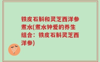 铁皮石斛和灵芝西洋参煮水(煮水钟爱的养生组合：铁皮石斛灵芝西洋参)